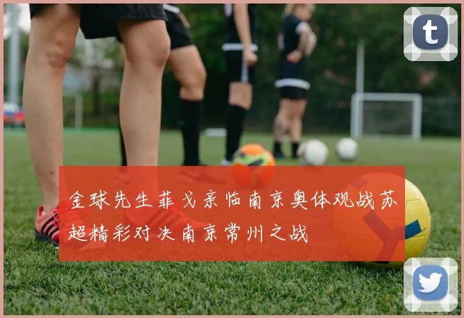 金球先生菲戈亲临南京奥体观战苏超精彩对决南京常州之战