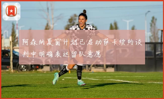 阿森纳夏窗计划已启动萨卡续约谈判中明确表达留队意愿