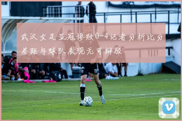武汉女足亚冠惨败0-4记者分析比分差距与球队表现无可辩驳