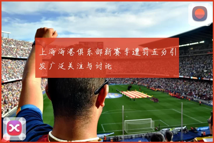 上海海港俱乐部新赛季遭罚五分引发广泛关注与讨论