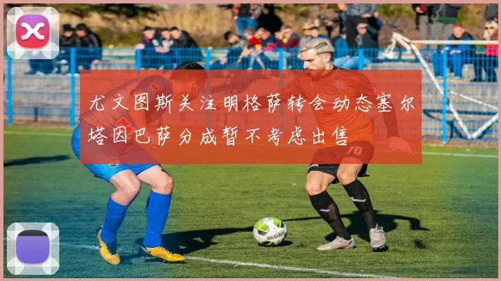 尤文图斯关注明格萨转会动态塞尔塔因巴萨分成暂不考虑出售
