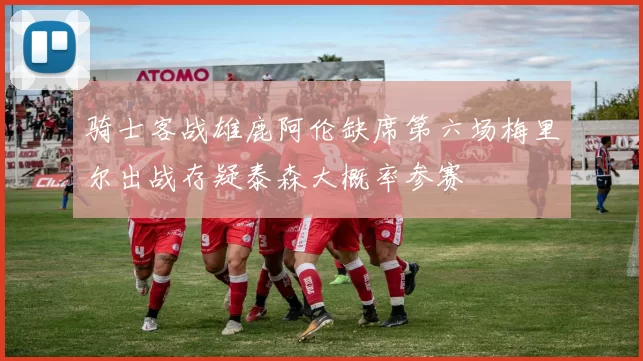 骑士客战雄鹿阿伦缺席第六场梅里尔出战存疑泰森大概率参赛