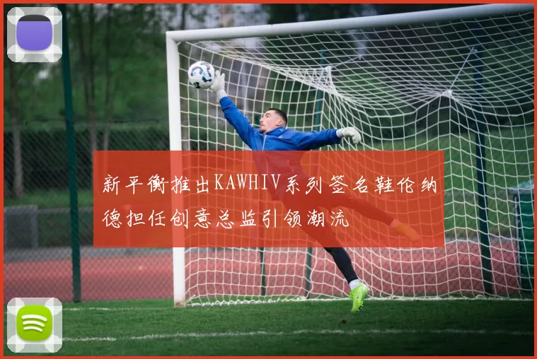 新平衡推出KAWHIV系列签名鞋伦纳德担任创意总监引领潮流