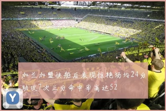 加兰加盟快船后表现惊艳场均24分助攻7次三分命中率高达52