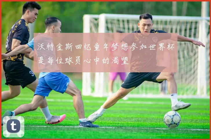 沃特金斯回忆童年梦想参加世界杯是每位球员心中的渴望