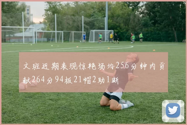 文班近期表现惊艳场均256分钟内贡献264分94板21帽2助1断