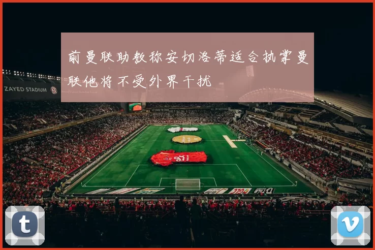前曼联助教称安切洛蒂适合执掌曼联他将不受外界干扰