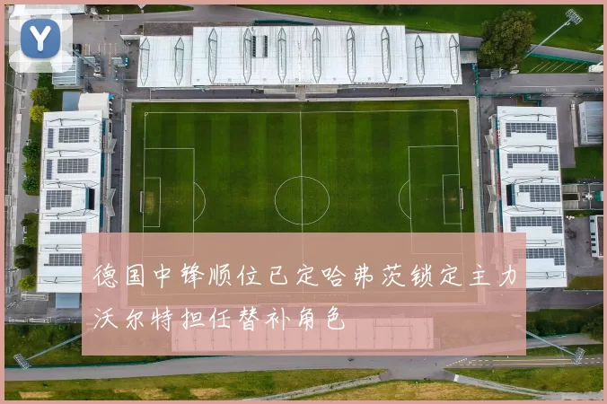 德国中锋顺位已定哈弗茨锁定主力沃尔特担任替补角色