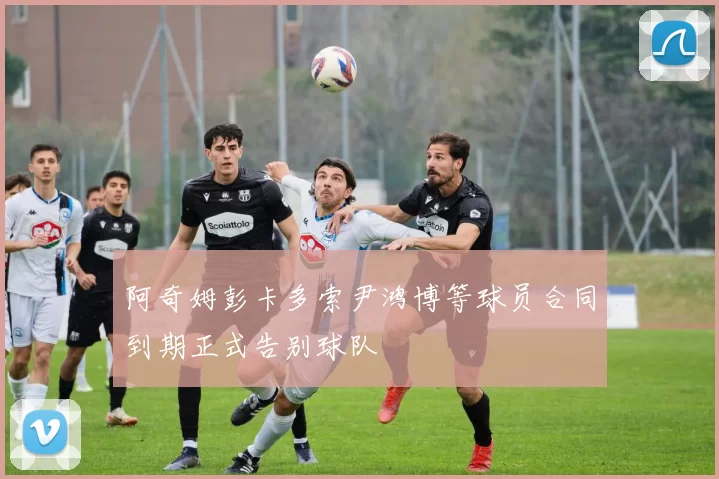 阿奇姆彭卡多索尹鸿博等球员合同到期正式告别球队