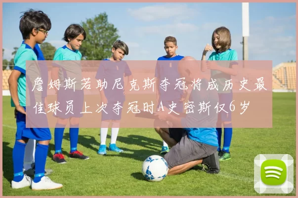 詹姆斯若助尼克斯夺冠将成历史最佳球员上次夺冠时A史密斯仅6岁