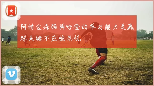 阿特金森强调哈登的单打能力是赢球关键不应被忽视