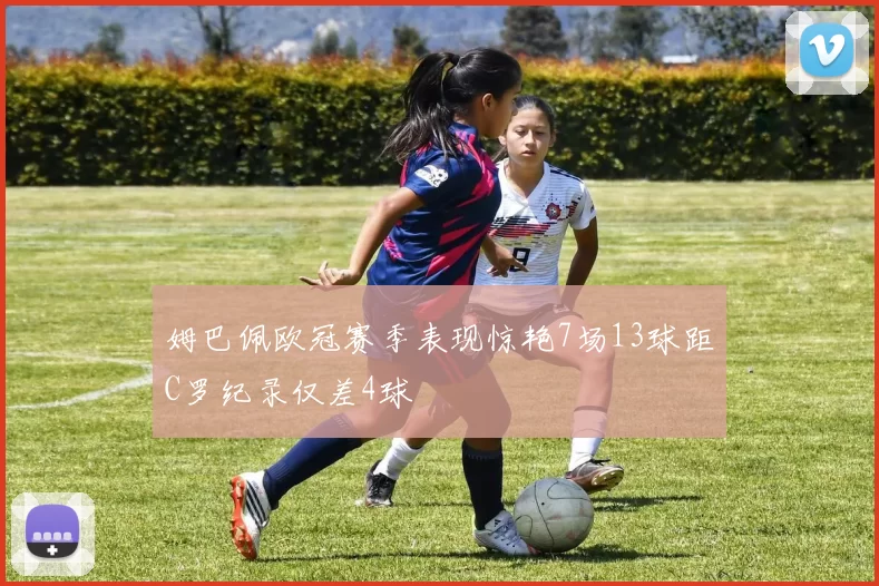 姆巴佩欧冠赛季表现惊艳7场13球距C罗纪录仅差4球