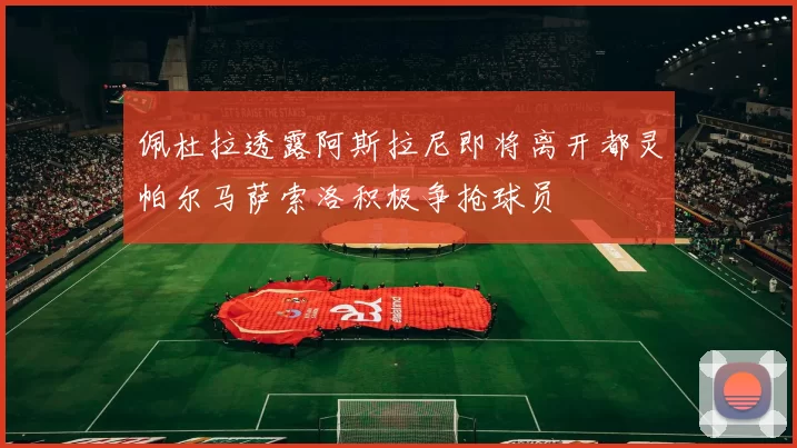 佩杜拉透露阿斯拉尼即将离开都灵帕尔马萨索洛积极争抢球员