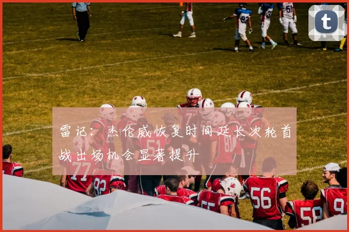 雷记：杰伦威恢复时间延长次轮首战出场机会显著提升