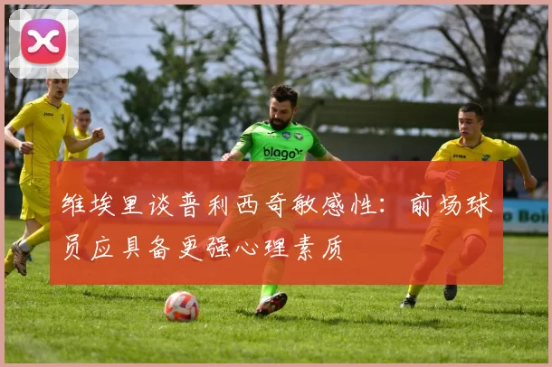 维埃里谈普利西奇敏感性：前场球员应具备更强心理素质