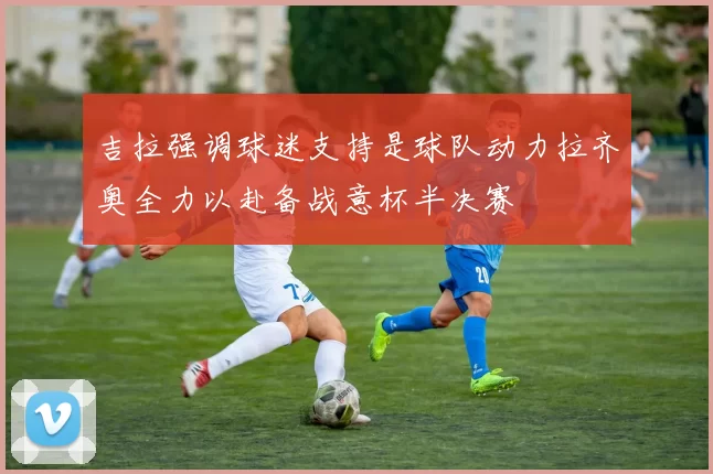 吉拉强调球迷支持是球队动力拉齐奥全力以赴备战意杯半决赛