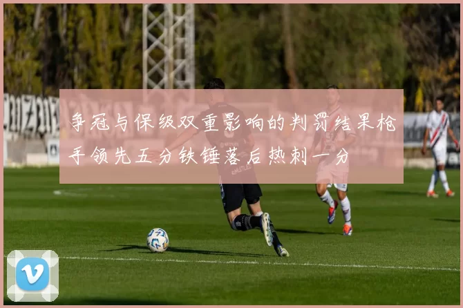 争冠与保级双重影响的判罚结果枪手领先五分铁锤落后热刺一分