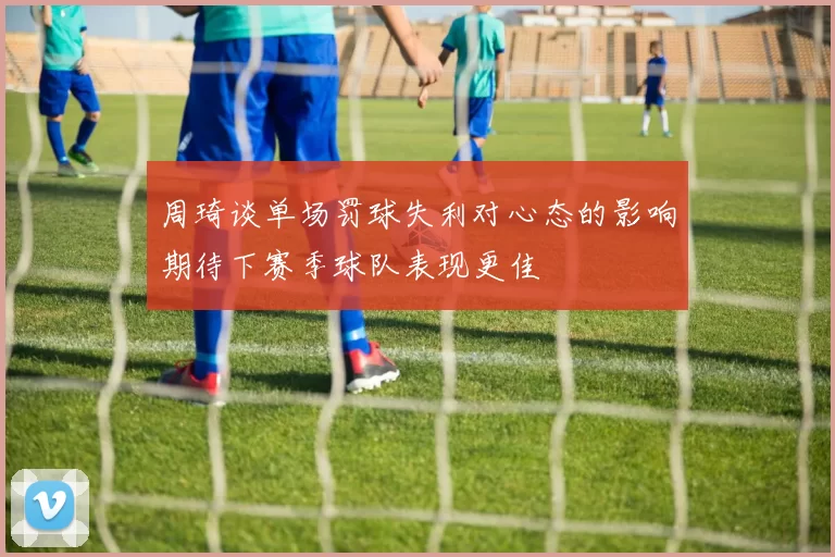 周琦谈单场罚球失利对心态的影响期待下赛季球队表现更佳